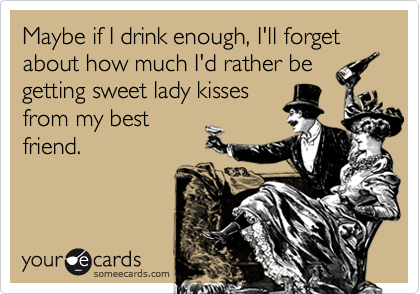 Maybe if I drink enough, I'll forget about how much I'd rather be
getting sweet lady kisses
from my best
friend.