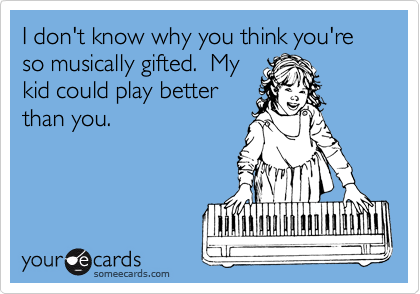 I don't know why you think you're so musically gifted.  My
kid could play better
than you.