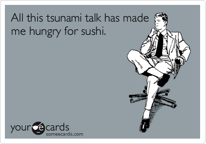 All this tsunami talk has made
me hungry for sushi.