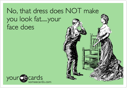 No, that dress does NOT make
you look fat.....your 
face does