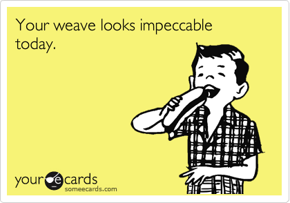 Your weave looks impeccable today.
