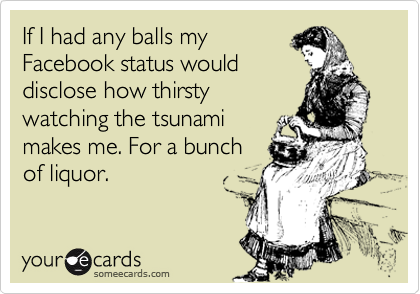 If I had any balls my
Facebook status would
disclose how thirsty
watching the tsunami
makes me. For a bunch
of liquor.
