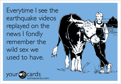 Everytime I see the
earthquake videos
replayed on the
news I fondly
remember the
wild sex we
used to have.