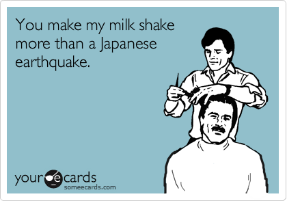 You make my milk shake
more than a Japanese
earthquake.