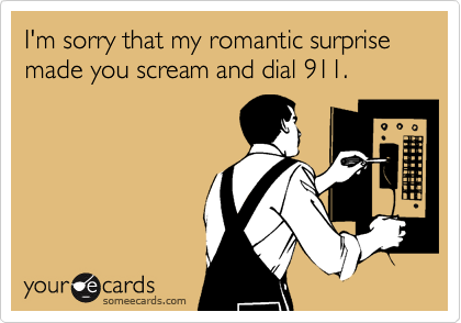 I'm sorry that my romantic surprise made you scream and dial 911.