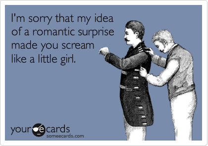 I'm sorry that my idea
of a romantic surprise
made you scream
like a little girl.