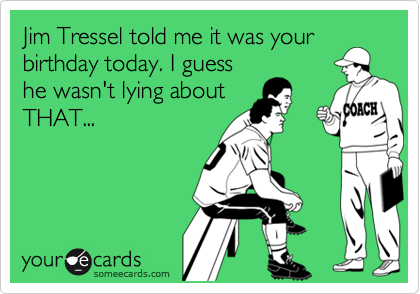 Jim Tressel told me it was your
birthday today. I guess
he wasn't lying about
THAT...