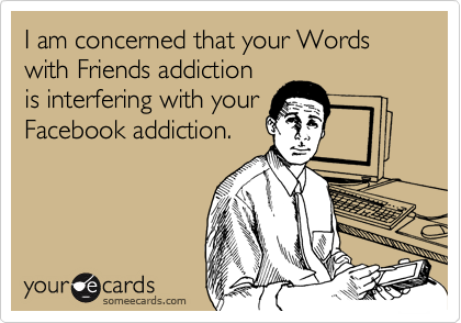 I am concerned that your Words with Friends addiction
is interfering with your
Facebook addiction.