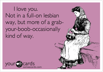      I love you.
Not in a full-on lesbian
way, but more of a grab-
your-boob-occasionally
kind of way.