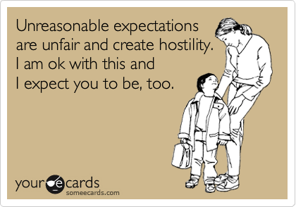 Unreasonable expectations
are unfair and create hostility. 
I am ok with this and 
I expect you to be, too.