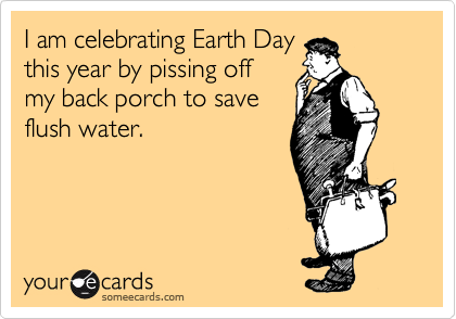 I am celebrating Earth Day
this year by pissing off
my back porch to save
flush water.