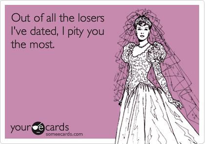 Out of all the losers
I've dated, I pity you
the most.