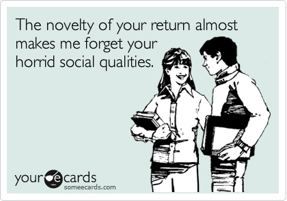 The novelty of your return almost makes me forget your
horrid social qualities.