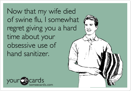Now that my wife died
of swine flu, I somewhat
regret giving you a hard
time about your
obsessive use of
hand sanitizer.