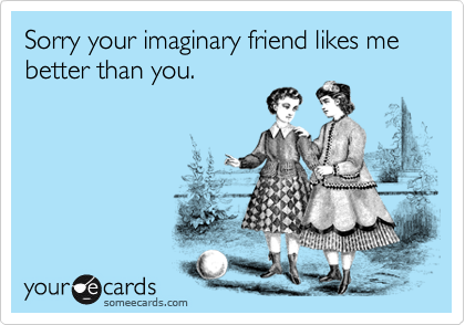 Sorry your imaginary friend likes me better than you.