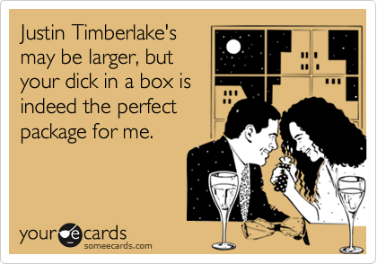 Justin Timberlake's
may be larger, but
your dick in a box is
indeed the perfect
package for me.