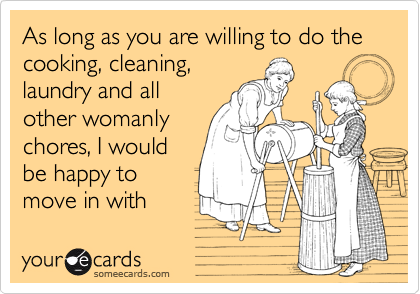 As long as you are willing to do the cooking, cleaning,laundry and allother womanlychores, I wouldbe happy tomove in withyou.