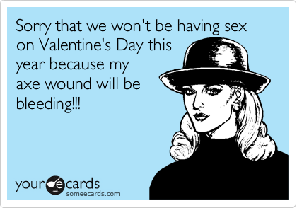Sorry that we won't be having sex on Valentine's Day this
year because my
axe wound will be
bleeding!!!