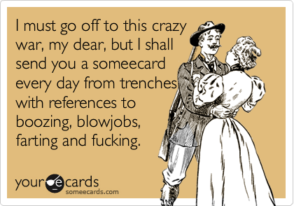 I must go off to this crazy
war, my dear, but I shall
send you a someecard
every day from trenches
with references to
boozing, blowjobs,
farting and fucking.