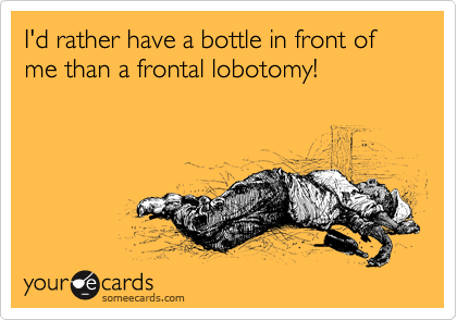 I'd rather have a bottle in front of me than a frontal lobotomy!