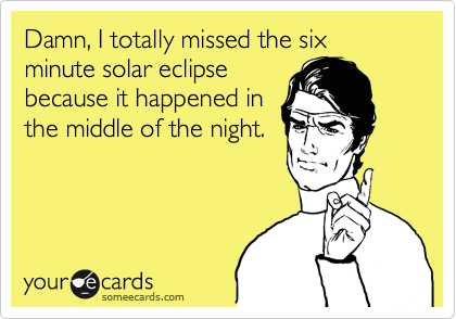 Damn, I totally missed the six minute solar eclipse 
because it happened in
the middle of the night.