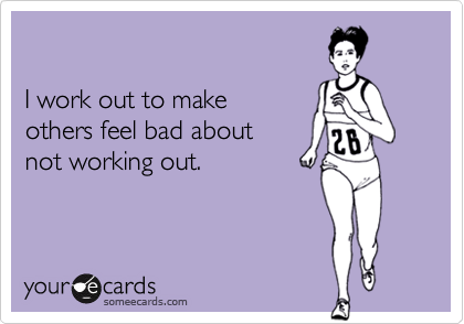 

I work out to make 
others feel bad about 
not working out.