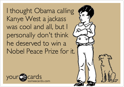 I thought Obama calling
Kanye West a jackass
was cool and all, but I
personally don't think
he deserved to win a
Nobel Peace Prize for it.
