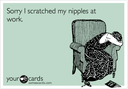 Sorry I scratched my nipples at work.