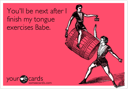 You'll be next after Ifinish my tongueexercises Babe.