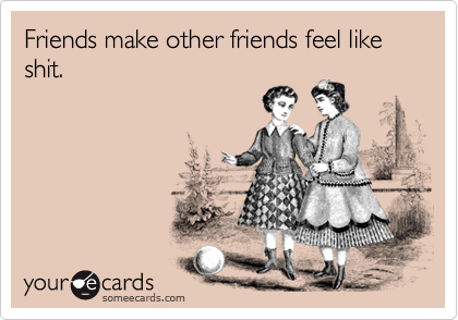 Friends make other friends feel like shit.