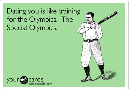 Dating you is like training
for the Olympics.  The
Special Olympics.