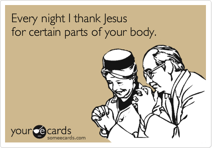 Every night I thank Jesus
for certain parts of your body.