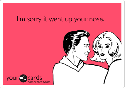 
     I'm sorry it went up your nose. 