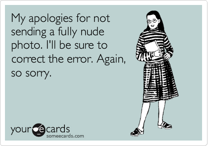 My apologies for not
sending a fully nude
photo. I'll be sure to
correct the error. Again,
so sorry.