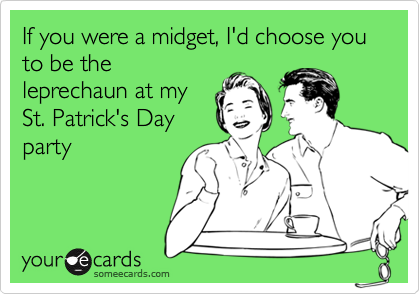 If you were a midget, I'd choose you to be the
leprechaun at my
St. Patrick's Day
party