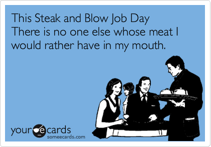 This Steak and Blow Job Day
There is no one else whose meat I would rather have in my mouth.