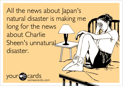 All the news about Japan's
natural disaster is making me
long for the news
about Charlie
Sheen's unnatural
disaster.