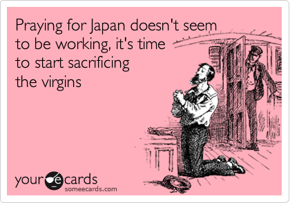 Praying for Japan doesn't seem
to be working, it's time 
to start sacrificing
the virgins