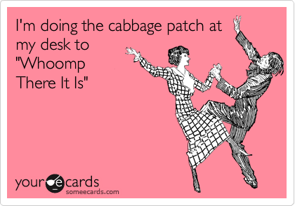 I'm doing the cabbage patch at
my desk to
"Whoomp
There It Is"