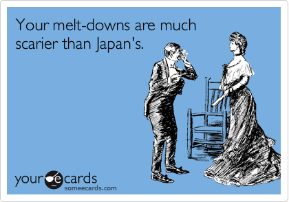 Your melt-downs are much
scarier than Japan's.