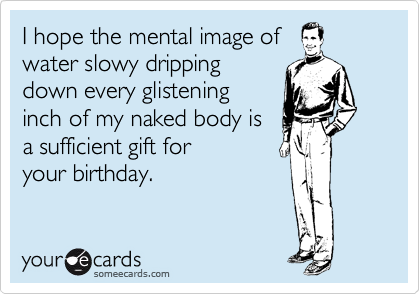 I hope the mental image of
water slowy dripping
down every glistening
inch of my naked body is
a sufficient gift for 
your birthday.