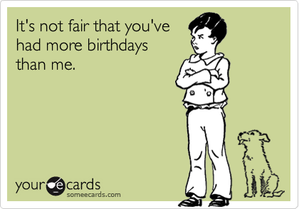 It's not fair that you've
had more birthdays
than me.