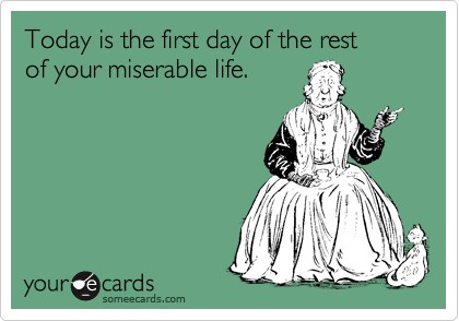 Today is the first day of the rest 
of your miserable life.