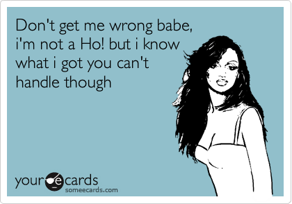 Don't get me wrong babe, 
i'm not a Ho! but i know 
what i got you can't
handle though