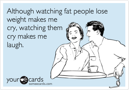 Although watching fat people lose weight makes me
cry, watching them
cry makes me
laugh.