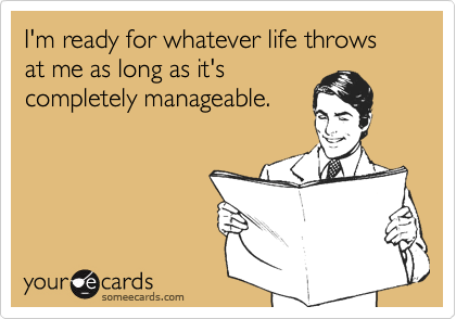 I'm ready for whatever life throws at me as long as it's
completely manageable.