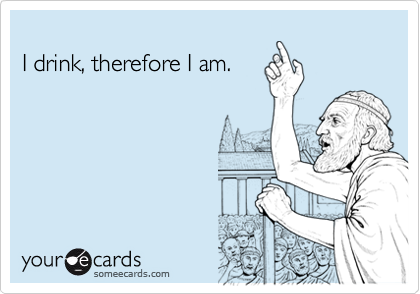 
I drink, therefore I am.