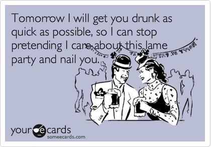 Tomorrow I will get you drunk as quick as possible, so I can stop pretending I care about this lame
party and nail you.