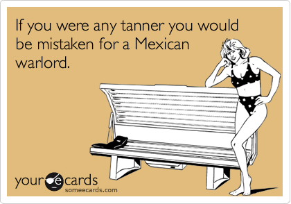 If you were any tanner you would be mistaken for a Mexican
warlord.