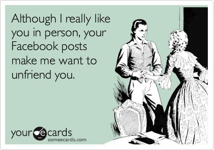 Although I really like
you in person, your
Facebook posts
make me want to
unfriend you.